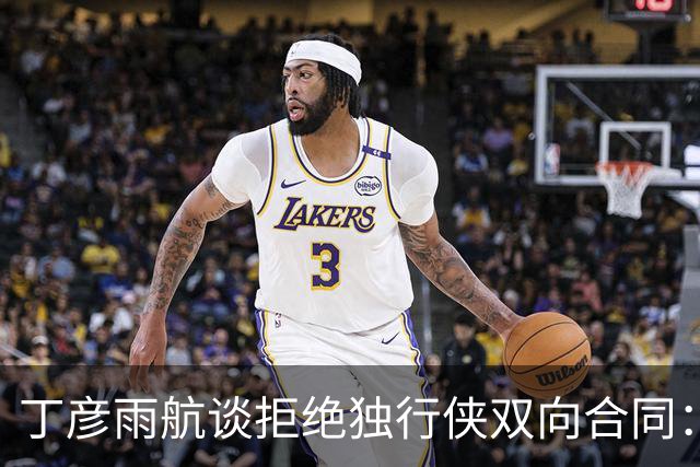 丁彦雨航谈拒绝独行侠双向合同：当时不知道意味着什么 否则就留下