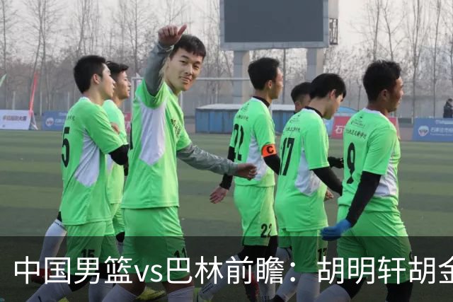 中国男篮vs巴林前瞻：胡明轩胡金秋领衔PK北京外援桑普森等4名归化