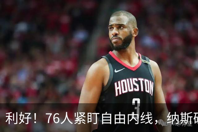 利好！76人紧盯自由内线，纳斯确认应急方案，詹姆斯畅谈费城生活