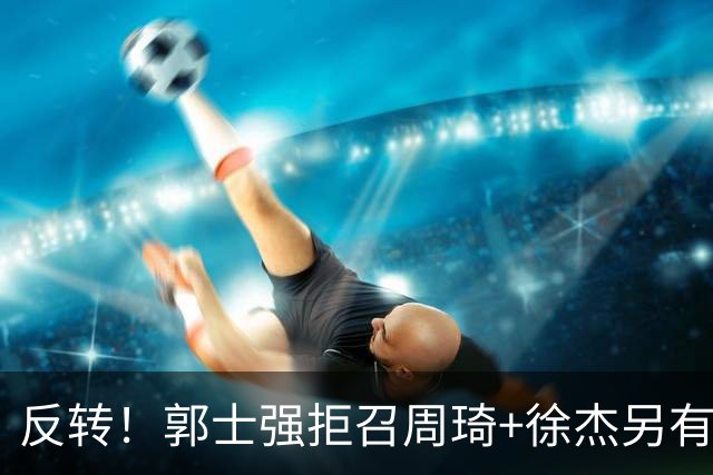 反转！郭士强拒召周琦+徐杰另有蹊跷？媒体人爆料：因为领队反对