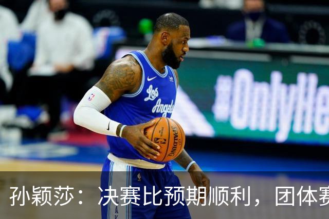 孙颖莎：决赛比预期顺利，团体赛开了个好头
