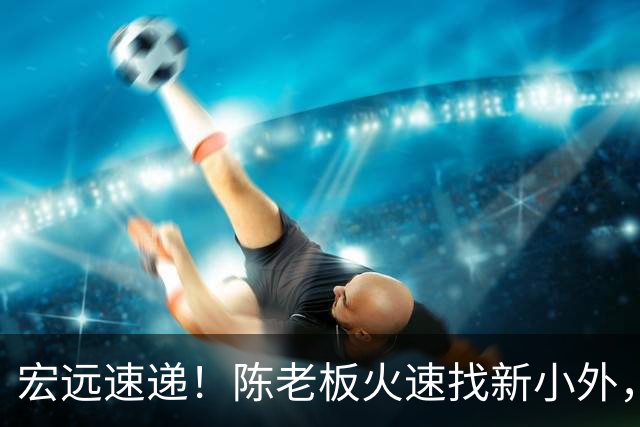 宏远速递！陈老板火速找新小外，全队抵达汕头，朱芳雨杜锋获名人堂提名