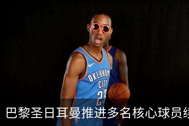 巴黎圣日耳曼推进多名核心球员续约谈判