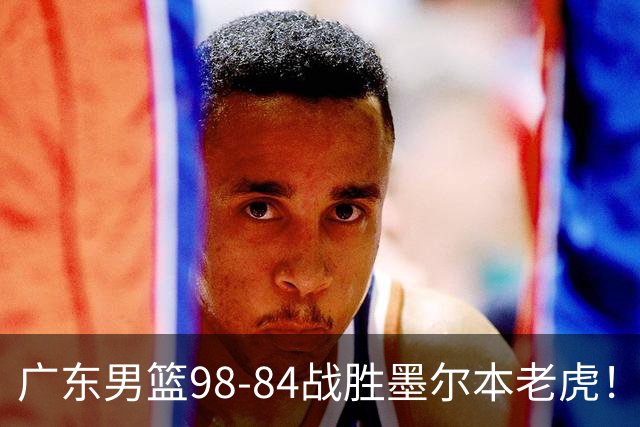 广东男篮98-84战胜墨尔本老虎！张文逸砍下全队最高22分，徐杰百分百命中率，卢卡被称为高级货，张皓嘉再次被弃用