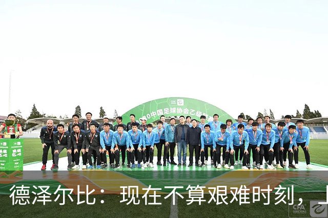 德泽尔比：现在不算艰难时刻，上赛季为保级而战才叫艰难时刻