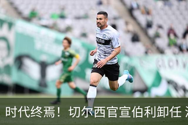 时代终焉！切尔西官宣伯利卸任 清湖资本已完全控制