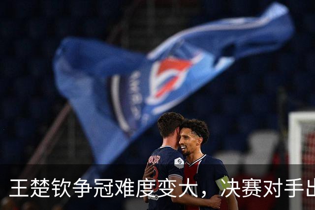 王楚钦争冠难度变大，决赛对手出炉，世界名将3-4遭逆转出局