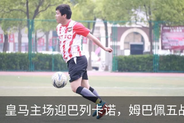 皇马主场迎巴列卡诺，姆巴佩五战五球领跑西甲焦点前瞻