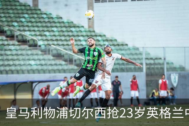 皇马利物浦切尔西抢23岁英格兰中场，伯恩茅斯拒卖