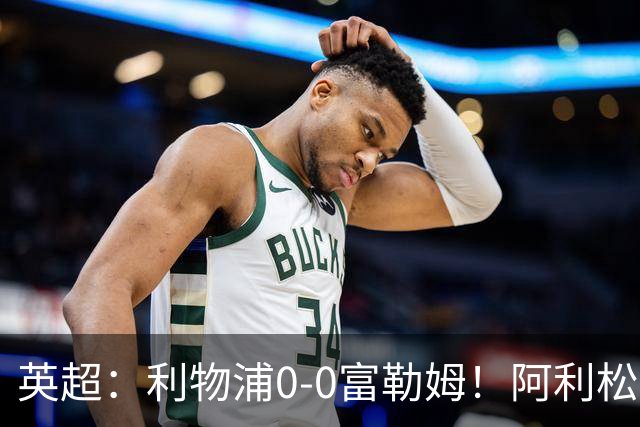 英超：利物浦0-0富勒姆！阿利松致命失误险丢球 维尔茨浪射引不满