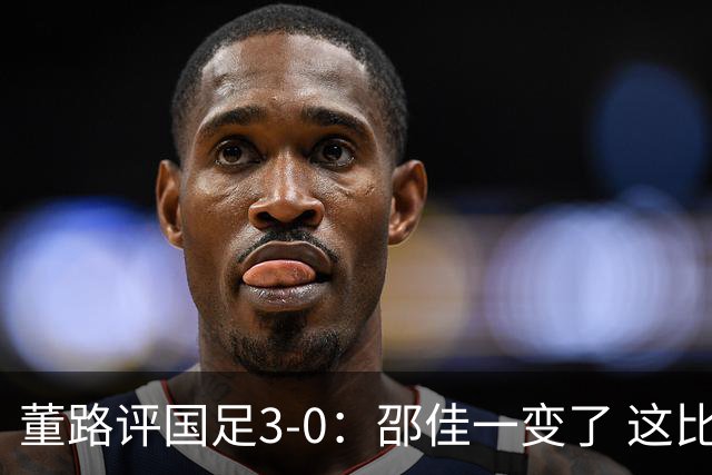 董路评国足3-0：邵佳一变了 这比赛没太大意义 要学马尔代夫咋踢的