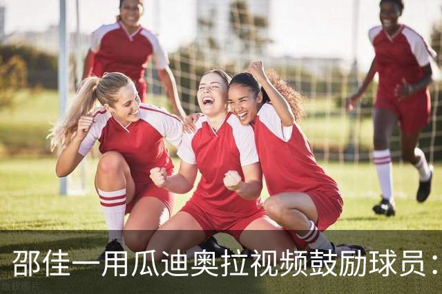 邵佳一用瓜迪奥拉视频鼓励球员：有激情才是进入国足的基础