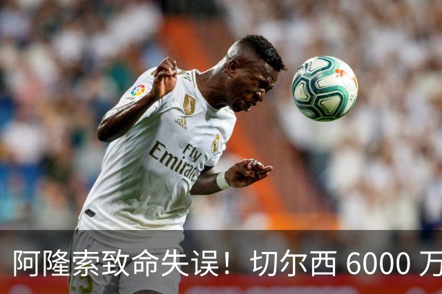 阿隆索致命失误！切尔西 6000 万弃将惊艳爆发！或将成为欧洲最佳