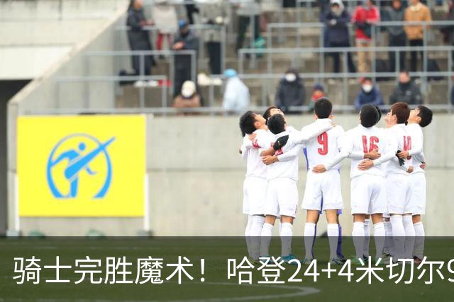 骑士完胜魔术！哈登24+4米切尔9中3，班凯罗10中1，骑士新援低效