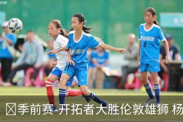 🏀季前赛-开拓者大胜伦敦雄狮 杨瀚森13+4+4 克林根11+6