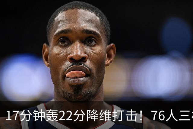 17分钟轰22分降维打击！76人三核缺阵仍打崩卫冕冠军！5换1赚麻了