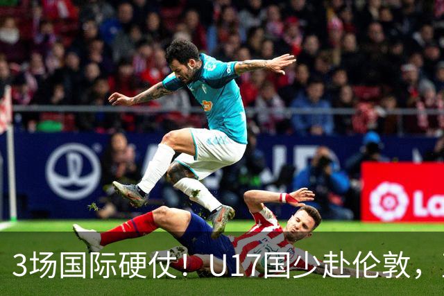3场国际硬仗！U17国少赴伦敦，直面阿根廷墨西哥世少赛强敌