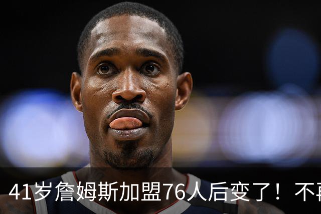 41岁詹姆斯加盟76人后变了！不再是绝对核心，却成球队最关键的人