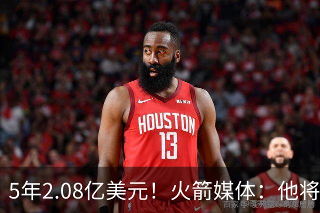 5年2.08亿美元！火箭媒体：他将成为球队的当家球星