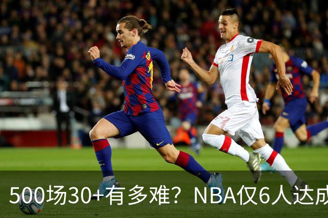 500场30+有多难？NBA仅6人达成，乔丹671场第二