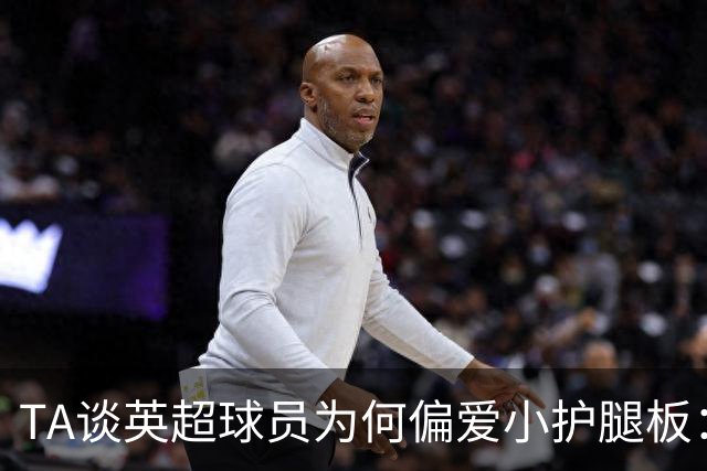 TA谈英超球员为何偏爱小护腿板：舒适度和习惯是关键